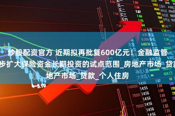 炒股配资官方 近期拟再批复600亿元！金融监管总局将进一步扩大保险资金长期投资的试点范围_房地产市场_贷款_个人住房