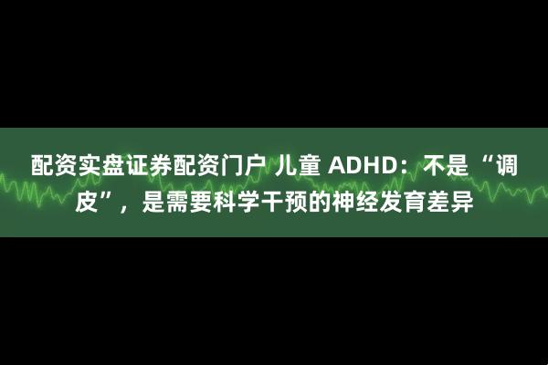 配资实盘证券配资门户 儿童 ADHD：不是 “调皮”，是需要科学干预的神经发育差异