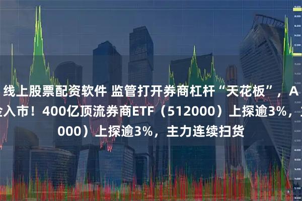 线上股票配资软件 监管打开券商杠杆“天花板”，A股迎千亿资金入市！400亿顶流券商ETF（512000）上探逾3%，主力连续扫货