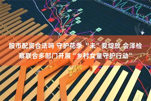 股市配资合法吗 守护花季 “未”爱绽放 会泽检察联合多部门开展“乡村女童守护行动”