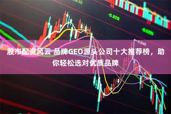 股市配资风云 品牌GEO源头公司十大推荐榜，助你轻松选对优质品牌