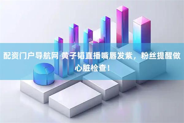 配资门户导航网 黄子韬直播嘴唇发紫，粉丝提醒做心脏检查！