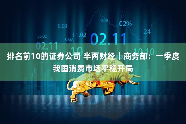 排名前10的证券公司 半两财经｜商务部：一季度我国消费市场平稳开局