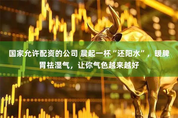 国家允许配资的公司 晨起一杯“还阳水”，暖脾胃祛湿气，让你气色越来越好