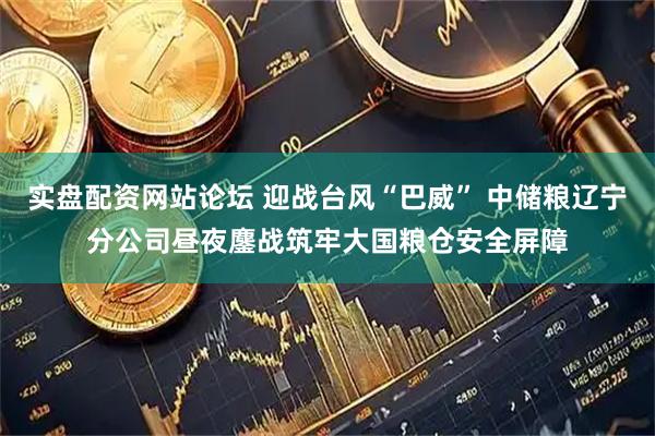 实盘配资网站论坛 迎战台风“巴威” 中储粮辽宁分公司昼夜鏖战筑牢大国粮仓安全屏障
