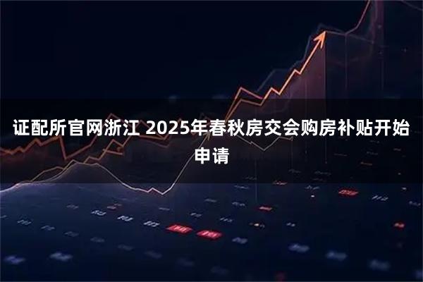 证配所官网浙江 2025年春秋房交会购房补贴开始申请