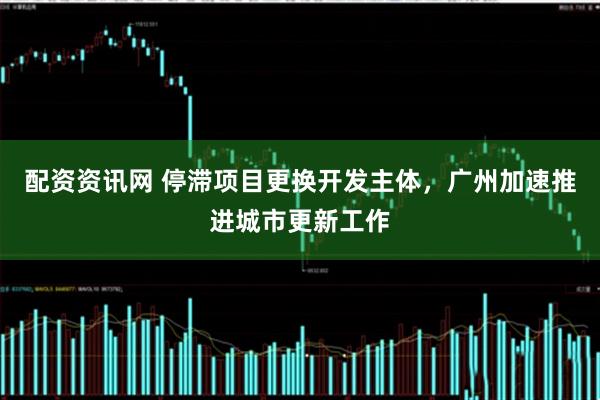 配资资讯网 停滞项目更换开发主体，广州加速推进城市更新工作