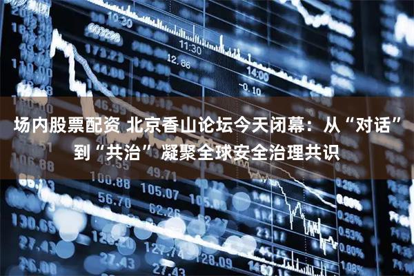 场内股票配资 北京香山论坛今天闭幕：从“对话”到“共治” 凝聚全球安全治理共识